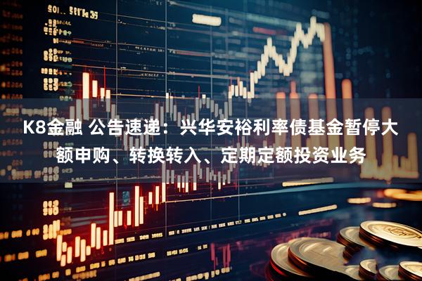 K8金融 公告速递：兴华安裕利率债基金暂停大额申购、转换转入、定期定额投资业务
