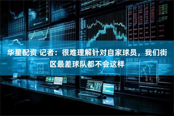 华星配资 记者：很难理解针对自家球员，我们街区最差球队都不会这样