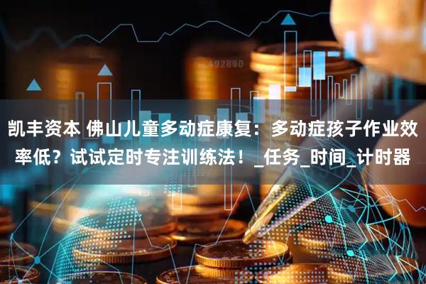 凯丰资本 佛山儿童多动症康复：多动症孩子作业效率低？试试定时专注训练法！_任务_时间_计时器
