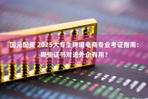国元配资 2025大专生跨境电商专业考证指南：哪些证书对进外企有用？