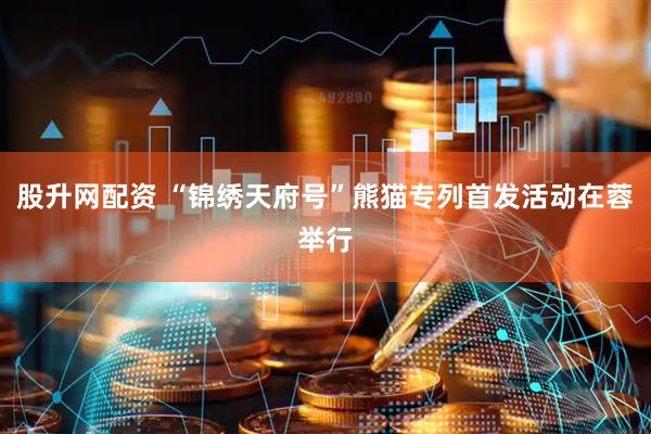 股升网配资 “锦绣天府号”熊猫专列首发活动在蓉举行