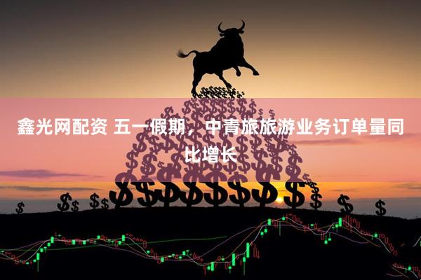 鑫光网配资 五一假期，中青旅旅游业务订单量同比增长